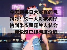今天刷每日大赛真的气抖冷！榜一大哥被狗仔拍到半夜跟陌生人私会，评论区已经彻底沦陷了。
