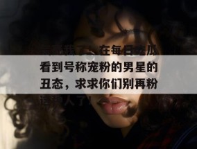 气死我了！在每日吃瓜看到号称宠粉的男星的丑态，求求你们别再粉这种人了！