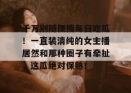 千万别随便搜每日吃瓜！一直装清纯的女主播居然和那种圈子有牵扯，这瓜绝对保熟！