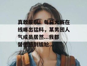 真敢报啊！每日大赛在线曝出猛料，某男团人气成员居然...我都替他感到尴尬...
