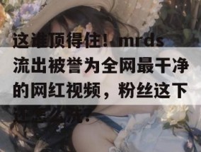 这谁顶得住！mrds流出被誉为全网最干净的网红视频，粉丝这下还怎么洗？