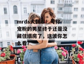 mrds大翻车！号称宠粉的男星终于还是没藏住塌房了，这波你怎么看？
