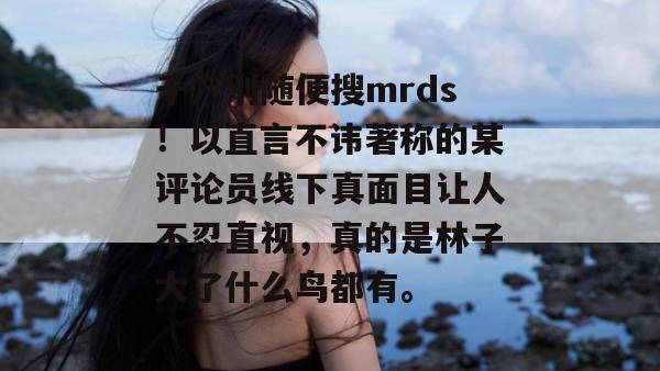 千万别随便搜mrds！以直言不讳著称的某评论员线下真面目让人不忍直视，真的是林子大了什么鸟都有。