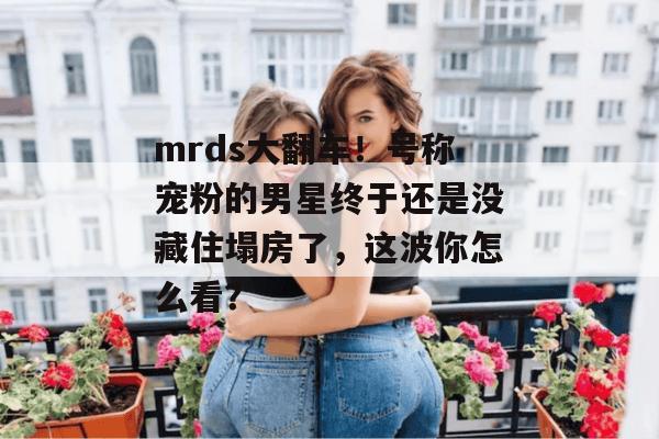 mrds大翻车！号称宠粉的男星终于还是没藏住塌房了，这波你怎么看？  第1张