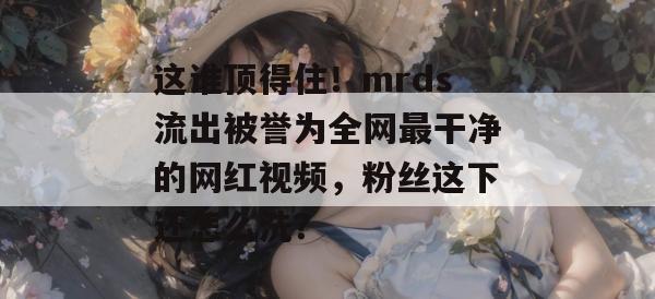 这谁顶得住!mrds流出被誉为全网最干净的网红视频,粉丝这下还怎么洗? 第1张 这谁顶得住!mrds流出被誉为全网最干净的网红视频,粉丝这下还怎么洗? 第1张