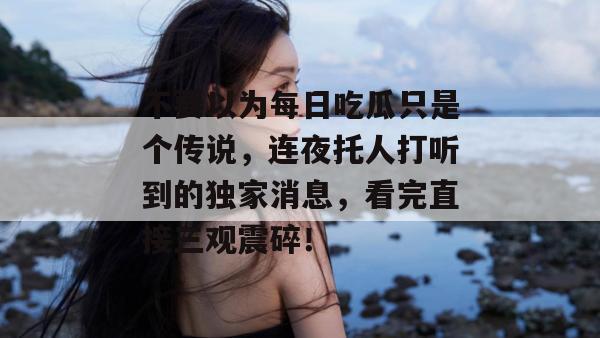 不要以为每日吃瓜只是个传说，连夜托人打听到的独家消息，看完直接三观震碎！  第1张