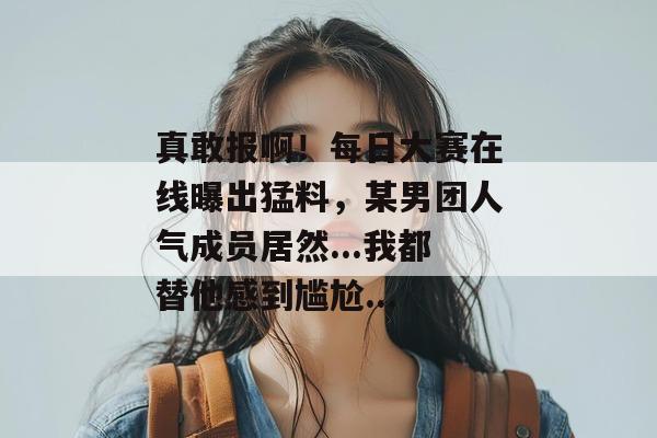 真敢报啊!每日大赛在线曝出猛料,某男团人气成员居然...我都替他感到尴尬... 第1张 真敢报啊!每日大赛在线曝出猛料,某男团人气成员居然...我都替他感到尴尬... 第1张
